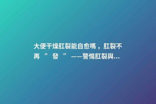 大便干燥肛裂能自愈嗎，肛裂不再‘’發‘’——警惕肛裂與肛瘺的不期而遇-第1張-觀點-玄機派
